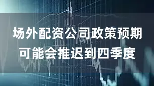 场外配资公司政策预期可能会推迟到四季度