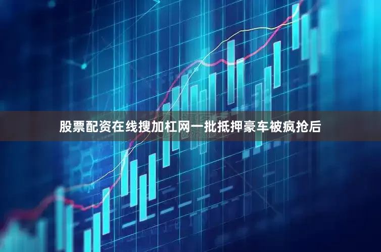股票配资在线搜加杠网一批抵押豪车被疯抢后