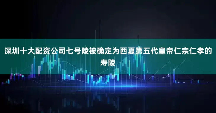 深圳十大配资公司七号陵被确定为西夏第五代皇帝仁宗仁孝的寿陵