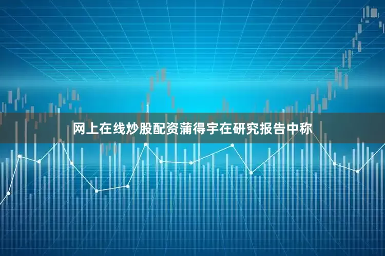 网上在线炒股配资蒲得宇在研究报告中称