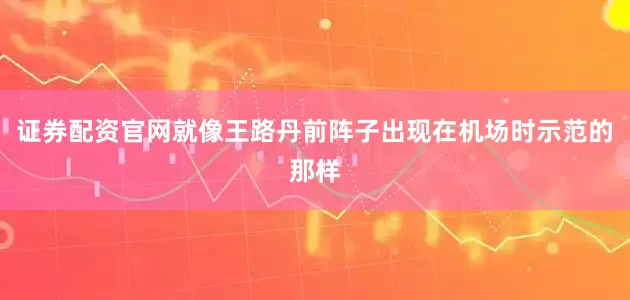 证券配资官网就像王路丹前阵子出现在机场时示范的那样
