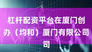 杠杆配资平台在厦门创办（均和）厦门有限公司