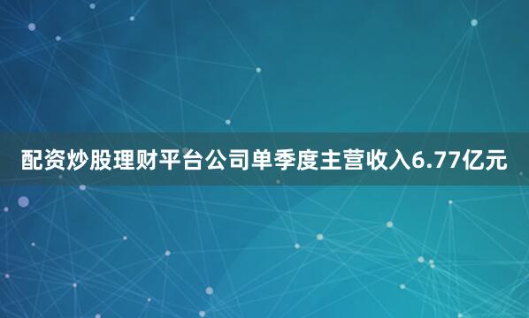 配资炒股理财平台公司单季度主营收入6.77亿元
